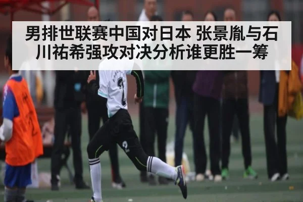 男排世联赛中国对日本 张景胤与石川祐希强攻对决分析谁更胜一筹